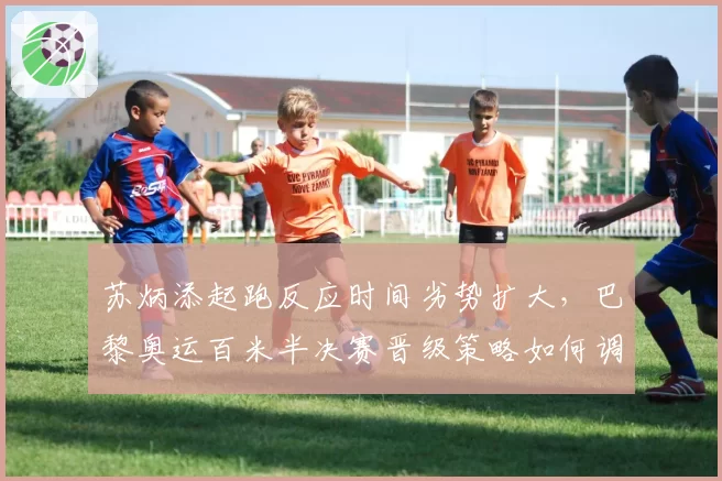 苏炳添起跑反应时间劣势扩大,巴黎奥运百米半决赛晋级策略如何调整?