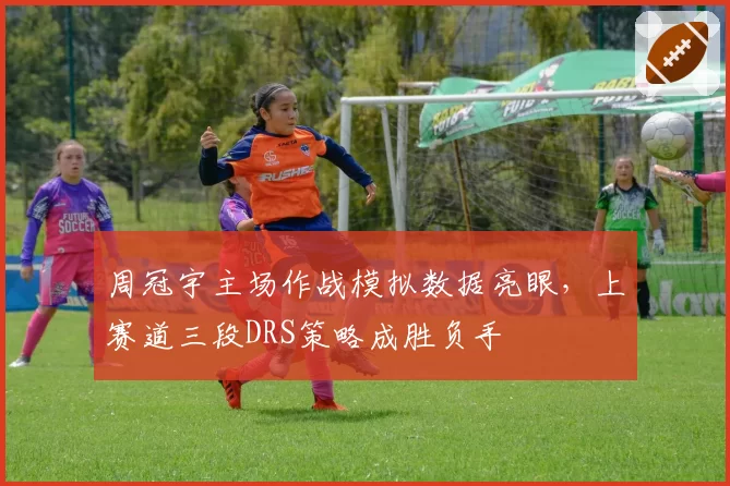 周冠宇主场作战模拟数据亮眼,上赛道三段DRS策略成胜负手