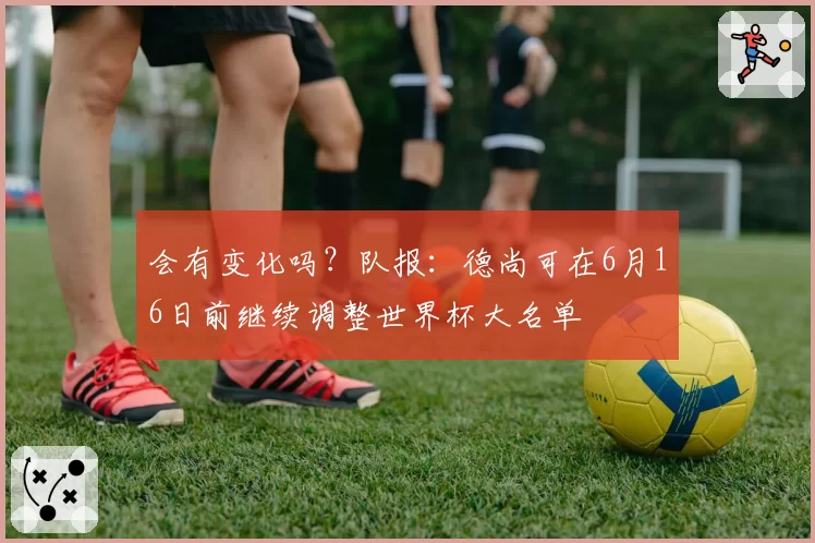 会有变化吗？队报：德尚可在6月16日前继续调整世界杯大名单