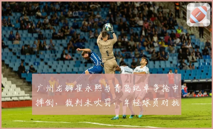 广州龙狮崔永熙与青岛纪卓争抢中摔倒，裁判未吹罚，年轻球员对抗中的保护机制如何完善？