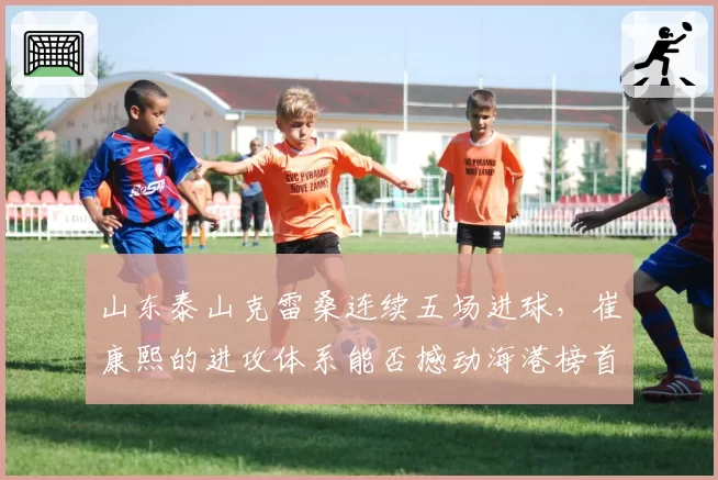 山东泰山克雷桑连续五场进球，崔康熙的进攻体系能否撼动海港榜首？